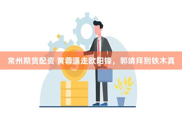 常州期货配资 黄蓉逼走欧阳锋，郭靖拜别铁木真