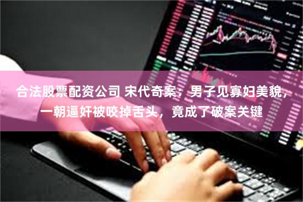 合法股票配资公司 宋代奇案：男子见寡妇美貌，一朝逼奸被咬掉舌头，竟成了破案关键