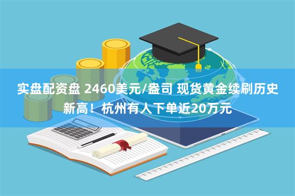 实盘配资盘 2460美元/盎司 现货黄金续刷历史新高！杭州有人下单近20万元