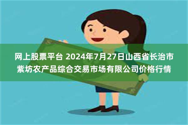 网上股票平台 2024年7月27日山西省长治市紫坊农产品综合交易市场有限公司价格行情