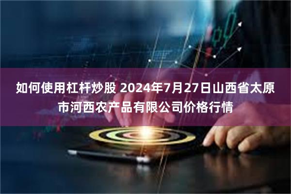 如何使用杠杆炒股 2024年7月27日山西省太原市河西农产品有限公司价格行情