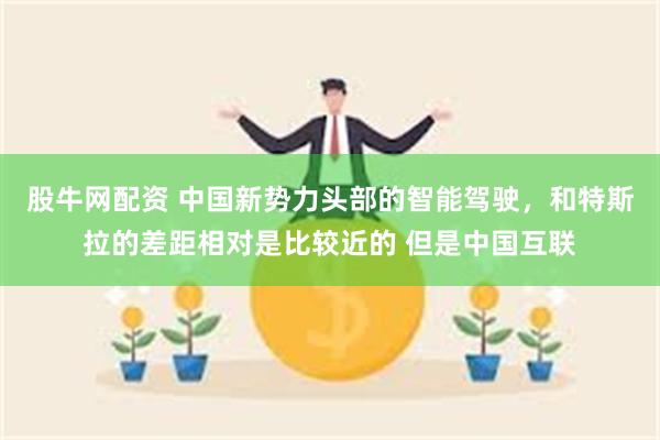 股牛网配资 中国新势力头部的智能驾驶，和特斯拉的差距相对是比较近的 但是中国互联