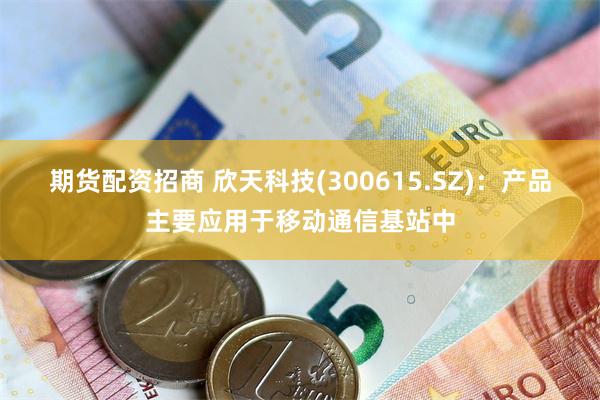 期货配资招商 欣天科技(300615.SZ)：产品主要应用于移动通信基站中