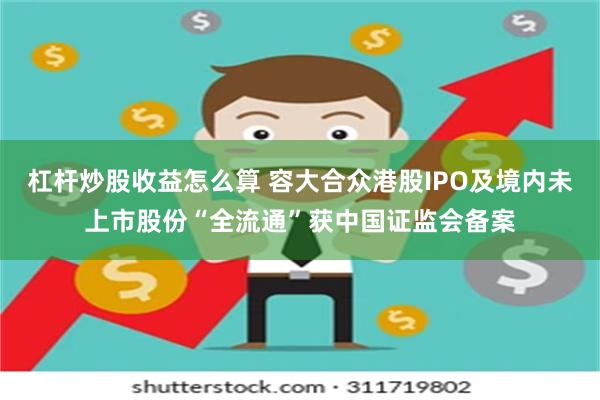 杠杆炒股收益怎么算 容大合众港股IPO及境内未上市股份“全流通”获中国证监会备案