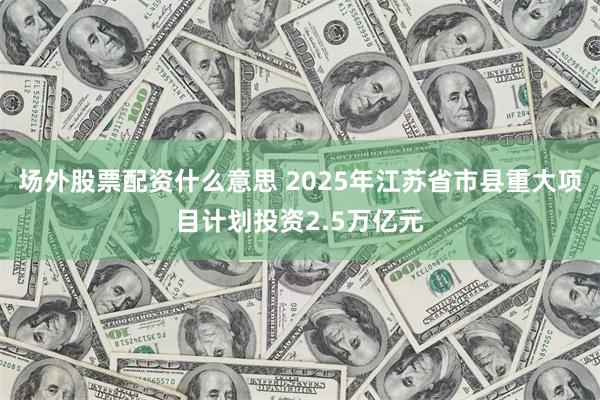 场外股票配资什么意思 2025年江苏省市县重大项目计划投资2.5万亿元
