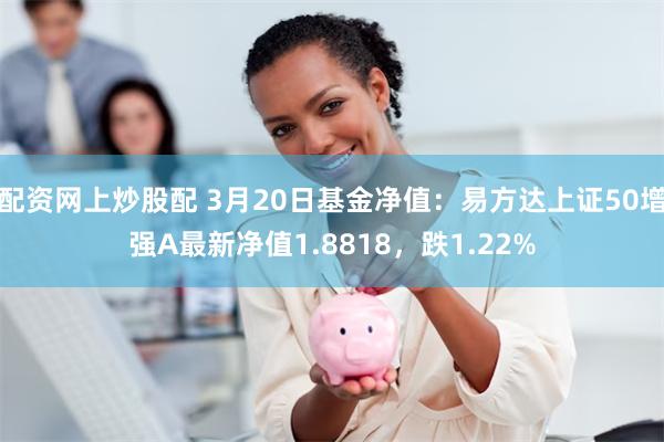 配资网上炒股配 3月20日基金净值：易方达上证50增强A最新净值1.8818，跌1.22%