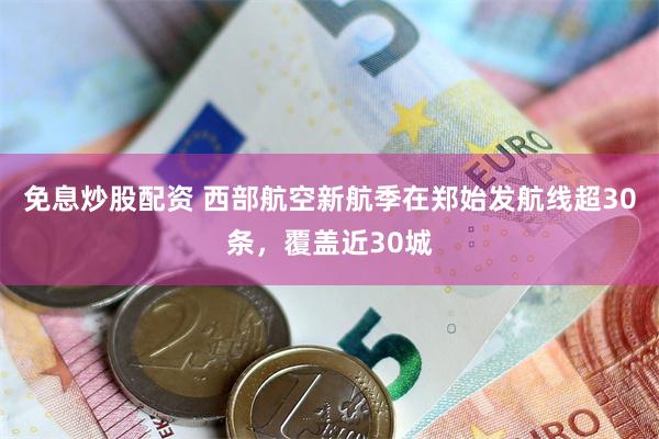 免息炒股配资 西部航空新航季在郑始发航线超30条，覆盖近30城