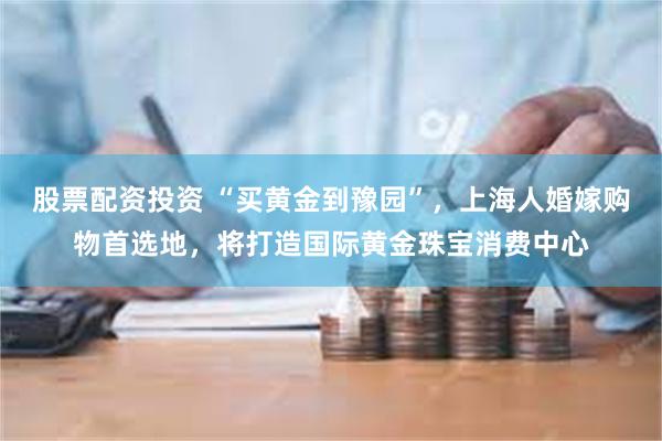 股票配资投资 “买黄金到豫园”，上海人婚嫁购物首选地，将打造国际黄金珠宝消费中心