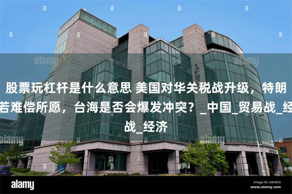 股票玩杠杆是什么意思 美国对华关税战升级，特朗普若难偿所愿，台海是否会爆发冲突？_中国_贸易战_经济