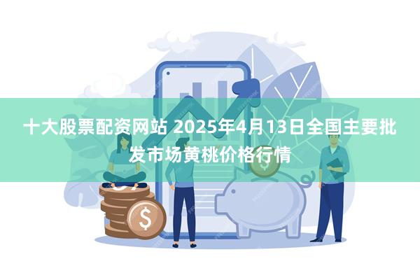 十大股票配资网站 2025年4月13日全国主要批发市场黄桃价格行情