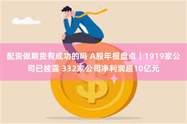 配资做期货有成功的吗 A股年报盘点｜1919家公司已披露 332家公司净利润超10亿元