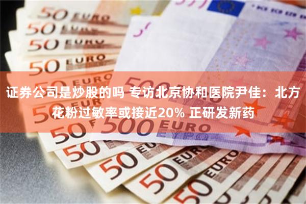 证券公司是炒股的吗 专访北京协和医院尹佳：北方花粉过敏率或接近20% 正研发新药