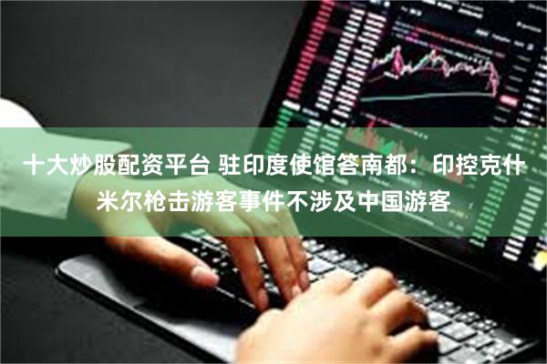 十大炒股配资平台 驻印度使馆答南都：印控克什米尔枪击游客事件不涉及中国游客