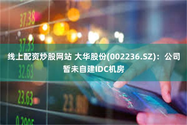 线上配资炒股网站 大华股份(002236.SZ)：公司暂未自建IDC机房