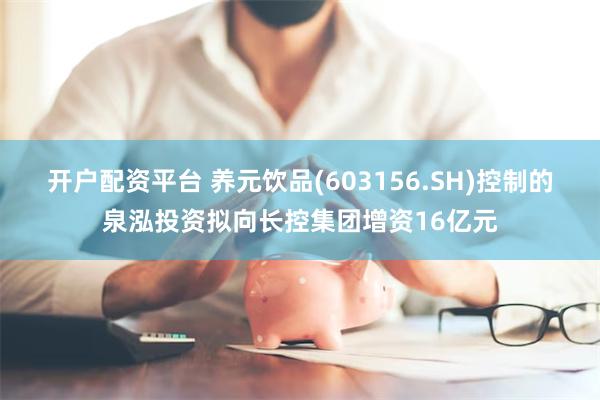 开户配资平台 养元饮品(603156.SH)控制的泉泓投资拟向长控集团增资16亿元