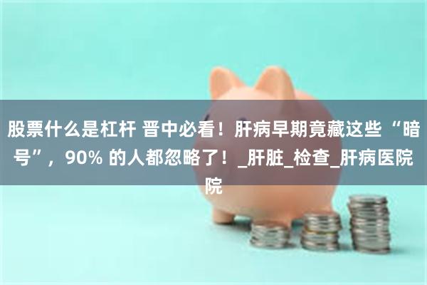股票什么是杠杆 晋中必看！肝病早期竟藏这些 “暗号”，90% 的人都忽略了！_肝脏_检查_肝病医院