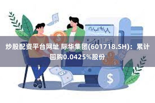 炒股配资平台网址 际华集团(601718.SH)：累计回购0.0425%股份