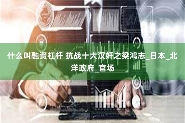 什么叫融资杠杆 抗战十大汉奸之梁鸿志_日本_北洋政府_官场