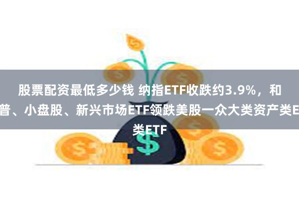 股票配资最低多少钱 纳指ETF收跌约3.9%，和标普、小盘股、新兴市场ETF领跌美股一众大类资产类ETF