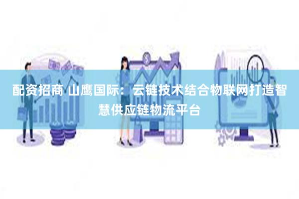 配资招商 山鹰国际：云链技术结合物联网打造智慧供应链物流平台