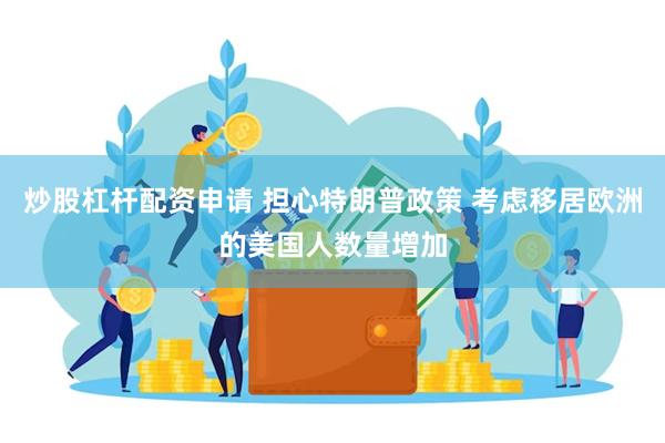 炒股杠杆配资申请 担心特朗普政策 考虑移居欧洲的美国人数量增加