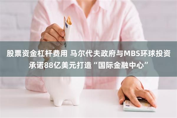 股票资金杠杆费用 马尔代夫政府与MBS环球投资承诺88亿美元打造“国际金融中心”