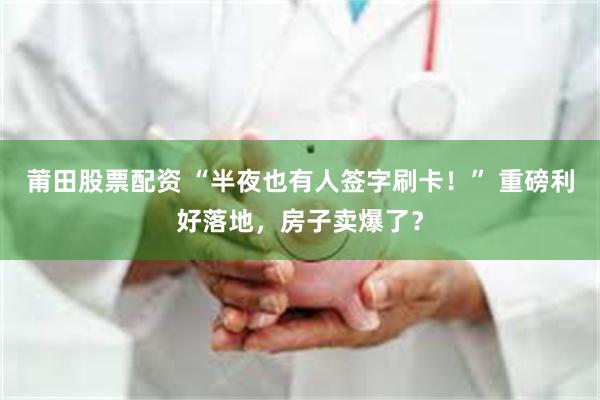 莆田股票配资 “半夜也有人签字刷卡！” 重磅利好落地，房子卖爆了？