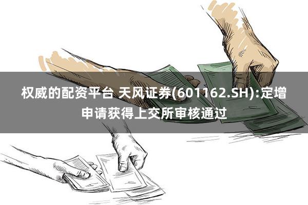 权威的配资平台 天风证券(601162.SH):定增申请获得上交所审核通过