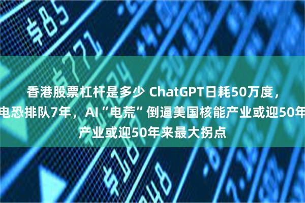 香港股票杠杆是多少 ChatGPT日耗50万度，数据中心等电恐排队7年，AI“电荒”倒逼美国核能产业或迎50年来最大拐点