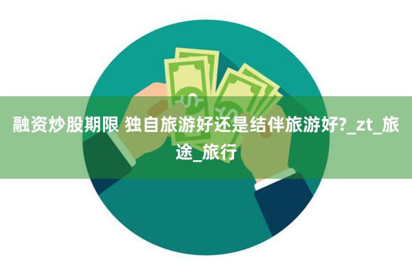融资炒股期限 独自旅游好还是结伴旅游好?_zt_旅途_旅行