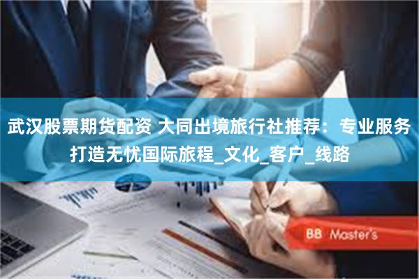 武汉股票期货配资 大同出境旅行社推荐：专业服务打造无忧国际旅程_文化_客户_线路