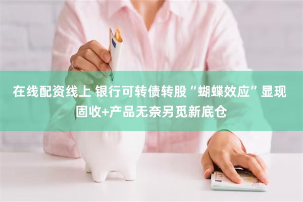 在线配资线上 银行可转债转股“蝴蝶效应”显现 固收+产品无奈另觅新底仓